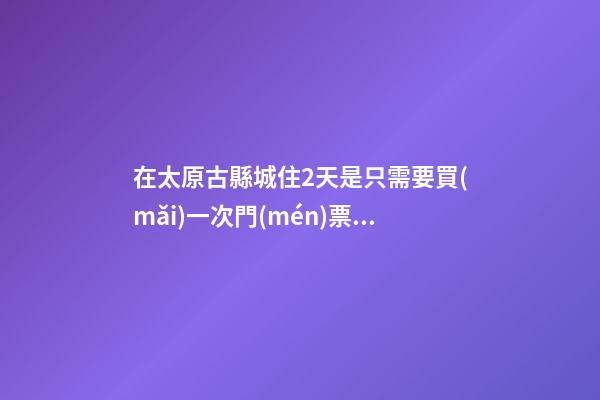 在太原古縣城住2天是只需要買(mǎi)一次門(mén)票就好嗎？